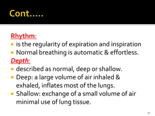 Rhythm:
 is the regularity of expiration and inspiration
 Normal breathing is automatic & effortless.
Depth:
 described as normal, deep or shallow.
 Deep: a large volume of air inhaled &
exhaled, inflates most of the lungs.
 Shallow: exchange of a small volume of air
minimal use of lung tissue.
50
 