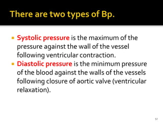  Systolic pressure is the maximum of the
pressure against the wall of the vessel
following ventricular contraction.
 Diastolic pressure is the minimum pressure
of the blood against the walls of the vessels
following closure of aortic valve (ventricular
relaxation).
52
 