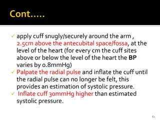  apply cuff snugly/securely around the arm ,
2.5cm above the antecubital space/fossa, at the
level of the heart (for every cm the cuff sites
above or below the level of the heart the BP
varies by 0.8mmHg)
 Palpate the radial pulse and inflate the cuff until
the radial pulse can no longer be felt, this
provides an estimation of systolic pressure.
 Inflate cuff 30mmHg higher than estimated
systolic pressure.
62
 