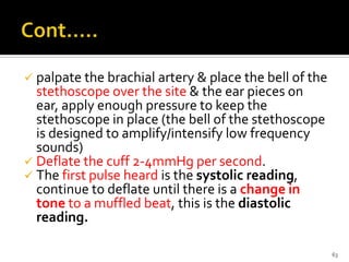  palpate the brachial artery & place the bell of the
stethoscope over the site & the ear pieces on
ear, apply enough pressure to keep the
stethoscope in place (the bell of the stethoscope
is designed to amplify/intensify low frequency
sounds)
 Deflate the cuff 2-4mmHg per second.
 The first pulse heard is the systolic reading,
continue to deflate until there is a change in
tone to a muffled beat, this is the diastolic
reading.
63
 