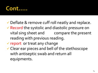  Deflate & remove cuff roll neatly and replace.
 Record the systolic and diastolic pressure on
vital sing sheet and compare the present
reading with previous reading.
 report or treat any change
 Clear ear pieces and bell of the stethoscope
with antiseptic swab and return all
equipments.
64
 