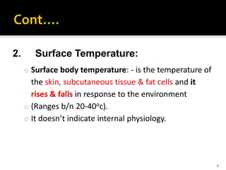 2. Surface Temperature:
o Surface body temperature: - is the temperature of
the skin, subcutaneous tissue & fat cells and it
rises & falls in response to the environment
o (Ranges b/n 20-40oc).
o It doesn’t indicate internal physiology.
9
 