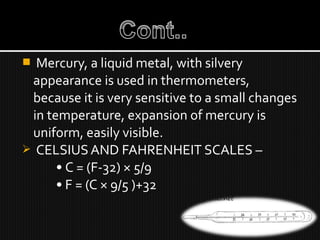  Mercury, a liquid metal, with silvery
appearance is used in thermometers,
because it is very sensitive to a small changes
in temperature, expansion of mercury is
uniform, easily visible.
 CELSIUS AND FAHRENHEIT SCALES –
• C = (F-32) × 5/9
• F = (C × 9/5 )+32
 
