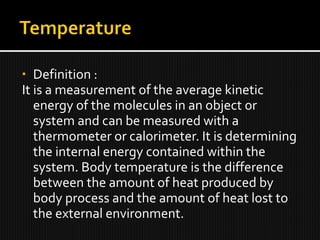 • Definition :
It is a measurement of the average kinetic
energy of the molecules in an object or
system and can be measured with a
thermometer or calorimeter. It is determining
the internal energy contained within the
system. Body temperature is the difference
between the amount of heat produced by
body process and the amount of heat lost to
the external environment.
 