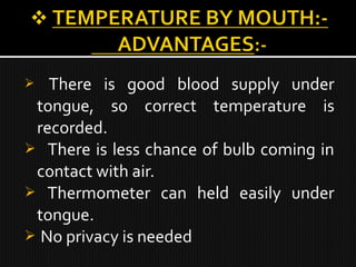  There is good blood supply under
tongue, so correct temperature is
recorded.
 There is less chance of bulb coming in
contact with air.
 Thermometer can held easily under
tongue.
 No privacy is needed
 