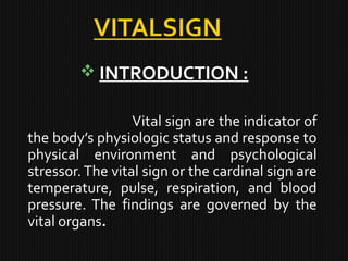  INTRODUCTION :
Vital sign are the indicator of
the body’s physiologic status and response to
physical environment and psychological
stressor.The vital sign or the cardinal sign are
temperature, pulse, respiration, and blood
pressure. The findings are governed by the
vital organs.
 