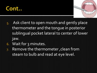 5. Ask client to open mouth and gently place
thermometer and the tongue in posterior
sublingual pocket lateral to center of lower
jaw.
6. Wait for 3 minutes.
7. Remove the thermometer ,clean from
steam to bulb and read at eye level.
 