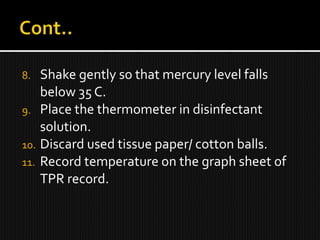 8. Shake gently so that mercury level falls
below 35 C.
9. Place the thermometer in disinfectant
solution.
10. Discard used tissue paper/ cotton balls.
11. Record temperature on the graph sheet of
TPR record.
 