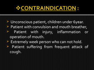  Unconscious patient, children under 6year.
 Patient with convulsion and mouth breather,
 Patient with injury, inflammation or
operation of mouth.
 Extremely week person who can not hold.
 Patient suffering from frequent attack of
cough.
 