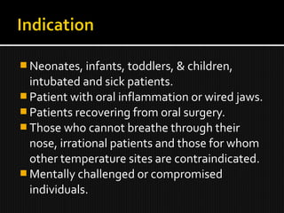  Neonates, infants, toddlers, & children,
intubated and sick patients.
 Patient with oral inflammation or wired jaws.
 Patients recovering from oral surgery.
 Those who cannot breathe through their
nose, irrational patients and those for whom
other temperature sites are contraindicated.
 Mentally challenged or compromised
individuals.
 