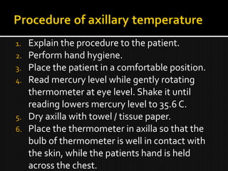 1. Explain the procedure to the patient.
2. Perform hand hygiene.
3. Place the patient in a comfortable position.
4. Read mercury level while gently rotating
thermometer at eye level. Shake it until
reading lowers mercury level to 35.6 C.
5. Dry axilla with towel / tissue paper.
6. Place the thermometer in axilla so that the
bulb of thermometer is well in contact with
the skin, while the patients hand is held
across the chest.
 