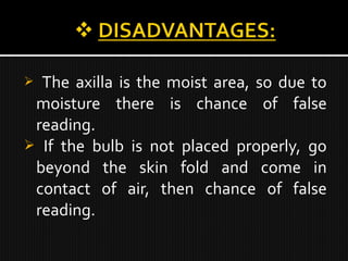  The axilla is the moist area, so due to
moisture there is chance of false
reading.
 If the bulb is not placed properly, go
beyond the skin fold and come in
contact of air, then chance of false
reading.
 