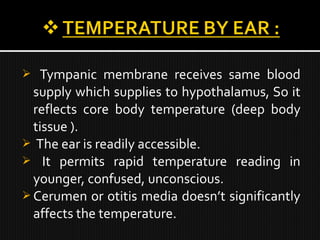  Tympanic membrane receives same blood
supply which supplies to hypothalamus, So it
reflects core body temperature (deep body
tissue ).
 The ear is readily accessible.
 It permits rapid temperature reading in
younger, confused, unconscious.
 Cerumen or otitis media doesn’t significantly
affects the temperature.
 