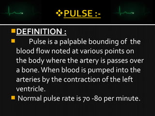 DEFINITION :
 Pulse is a palpable bounding of the
blood flow noted at various points on
the body where the artery is passes over
a bone.When blood is pumped into the
arteries by the contraction of the left
ventricle.
 Normal pulse rate is 70 -80 per minute.
 