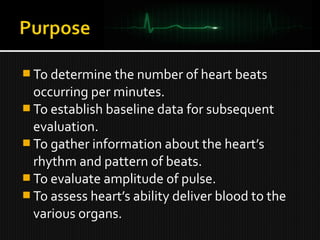  To determine the number of heart beats
occurring per minutes.
 To establish baseline data for subsequent
evaluation.
 To gather information about the heart’s
rhythm and pattern of beats.
 To evaluate amplitude of pulse.
 To assess heart’s ability deliver blood to the
various organs.
 