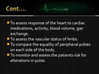  To assess response of the heart to cardiac
medications, activity, blood volume, gas
exchange.
 To assess the vascular status of limbs.
 To compare the equality of peripheral pulses
on each side of the body.
 To monitor and assess the patients risk for
alterations in pulse.
 