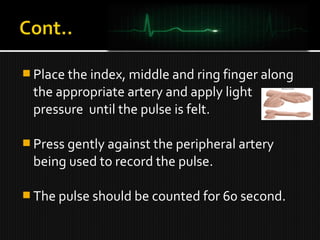  Place the index, middle and ring finger along
the appropriate artery and apply light
pressure until the pulse is felt.
 Press gently against the peripheral artery
being used to record the pulse.
 The pulse should be counted for 60 second.
 