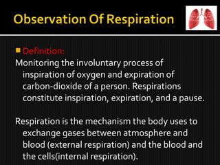  Definition:
Monitoring the involuntary process of
inspiration of oxygen and expiration of
carbon-dioxide of a person. Respirations
constitute inspiration, expiration, and a pause.
Respiration is the mechanism the body uses to
exchange gases between atmosphere and
blood (external respiration) and the blood and
the cells(internal respiration).
 