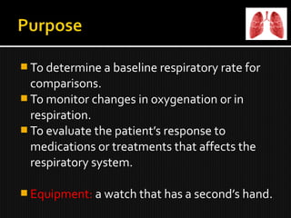  To determine a baseline respiratory rate for
comparisons.
 To monitor changes in oxygenation or in
respiration.
 To evaluate the patient’s response to
medications or treatments that affects the
respiratory system.
 Equipment: a watch that has a second’s hand.
 