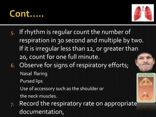 5. If rhythm is regular count the number of
respiration in 30 second and multiple by two.
If it is irregular less than 12, or greater than
20, count for one full minute.
6. Observe for signs of respiratory efforts;
Nasal flaring
Pursed lips
Use of accessory such as the shoulder or
the neck muscles.
7. Record the respiratory rate on appropriate
documentation,
 
