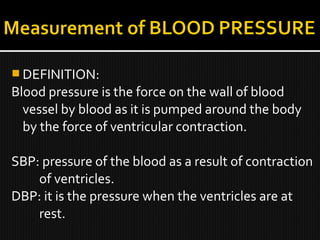  DEFINITION:
Blood pressure is the force on the wall of blood
vessel by blood as it is pumped around the body
by the force of ventricular contraction.
SBP: pressure of the blood as a result of contraction
of ventricles.
DBP: it is the pressure when the ventricles are at
rest.
 