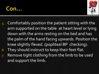 5. Comfortably position the patient sitting with the
arm supported on the table at heart level or lying
down with the arms resting on the bed and has
the palm of the hand facing upwards. Position the
knee slightly flexed. (popliteal BP checking).
6. They should instruct to keep their feet flat.
7. Remove tight clothing from the limb to be used
and support the limb.
 