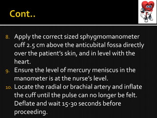 8. Apply the correct sized sphygmomanometer
cuff 2.5 cm above the anticubital fossa directly
over the patient’s skin, and in level with the
heart.
9. Ensure the level of mercury meniscus in the
manometer is at the nurse’s level.
10. Locate the radial or brachial artery and inflate
the cuff until the pulse can no longer be felt.
Deflate and wait 15-30 seconds before
proceeding.
 