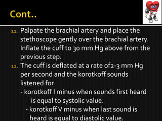 11. Palpate the brachial artery and place the
stethoscope gently over the brachial artery.
Inflate the cuff to 30 mm Hg above from the
previous step.
12. The cuff is deflated at a rate of2-3 mm Hg
per second and the korotkoff sounds
listened for
- korotkoff I minus when sounds first heard
is equal to systolic value.
- korotkoffV minus when last sound is
heard is equal to diastolic value.
 