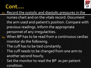 13. Record the systolic and diastolic pressures in the
nurses chart and on the vitals record. Document
the arm used and patient’s position. Compare with
previous readings. Inform the appropriate
personnel of any irregularities.
14. When BP has to be read from a continuous cardiac
monitor do the following.
- The cuff has to be tied constantly.
- The cuff needs to be changed from one arm to
another second hourly.
- Set the monitor to read the BP as per patient
condition.
 