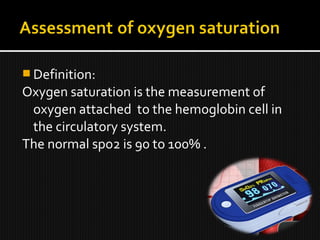  Definition:
Oxygen saturation is the measurement of
oxygen attached to the hemoglobin cell in
the circulatory system.
The normal spo2 is 90 to 100% .
 