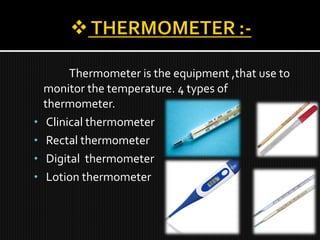 Thermometer is the equipment ,that use to
monitor the temperature. 4 types of
thermometer.
• Clinical thermometer
• Rectal thermometer
• Digital thermometer
• Lotion thermometer
 