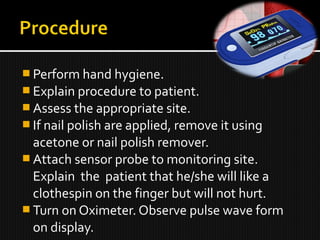  Perform hand hygiene.
 Explain procedure to patient.
 Assess the appropriate site.
 If nail polish are applied, remove it using
acetone or nail polish remover.
 Attach sensor probe to monitoring site.
Explain the patient that he/she will like a
clothespin on the finger but will not hurt.
 Turn on Oximeter. Observe pulse wave form
on display.
 