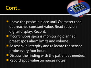 Leave the probe in place until Oximeter read
out reaches constant value. Read spo2 on
digital display. Record.
 If continuous spo2 is monitoring planned
preset spo2 alarm limits and volume.
 Assess skin integrity and re locate the sensor
probe every four hours.
 Discuss the finding with the patient as needed.
 Record spo2 value on nurses notes.
 