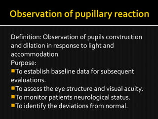 Definition: Observation of pupils construction
and dilation in response to light and
accommodation
Purpose:
To establish baseline data for subsequent
evaluations.
To assess the eye structure and visual acuity.
To monitor patients neurological status.
To identify the deviations from normal.
 