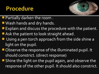  Partially darken the room .
 Wash hands and dry hands.
 Explain and discuss the procedure with the patient.
 Ask the patient to look straight ahead.
 Using a pen torch approach from the side shine a
light on the pupil.
 Observe the response of the illuminated pupil. It
should constrict. (direct response)
 Shine the light on the pupil again, and observe the
response of the other pupil. It should also constrict.
 