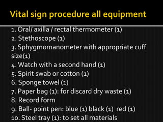1. Oral/ axilla / rectal thermometer (1)
2. Stethoscope (1)
3. Sphygmomanometer with appropriate cuff
size(1)
4.Watch with a second hand (1)
5. Spirit swab or cotton (1)
6. Sponge towel (1)
7. Paper bag (1): for discard dry waste (1)
8. Record form
9. Ball- point pen: blue (1) black (1) red (1)
10. Steel tray (1): to set all materials
 