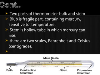  Two parts of thermometer-bulb and stem
 Blub is fragile part, containing mercury,
sensitive to temperature.
 Stem is hollow tube in which mercury can
rise.
 there are two scales, Fahrenheit and Celsius
(centigrade).

 