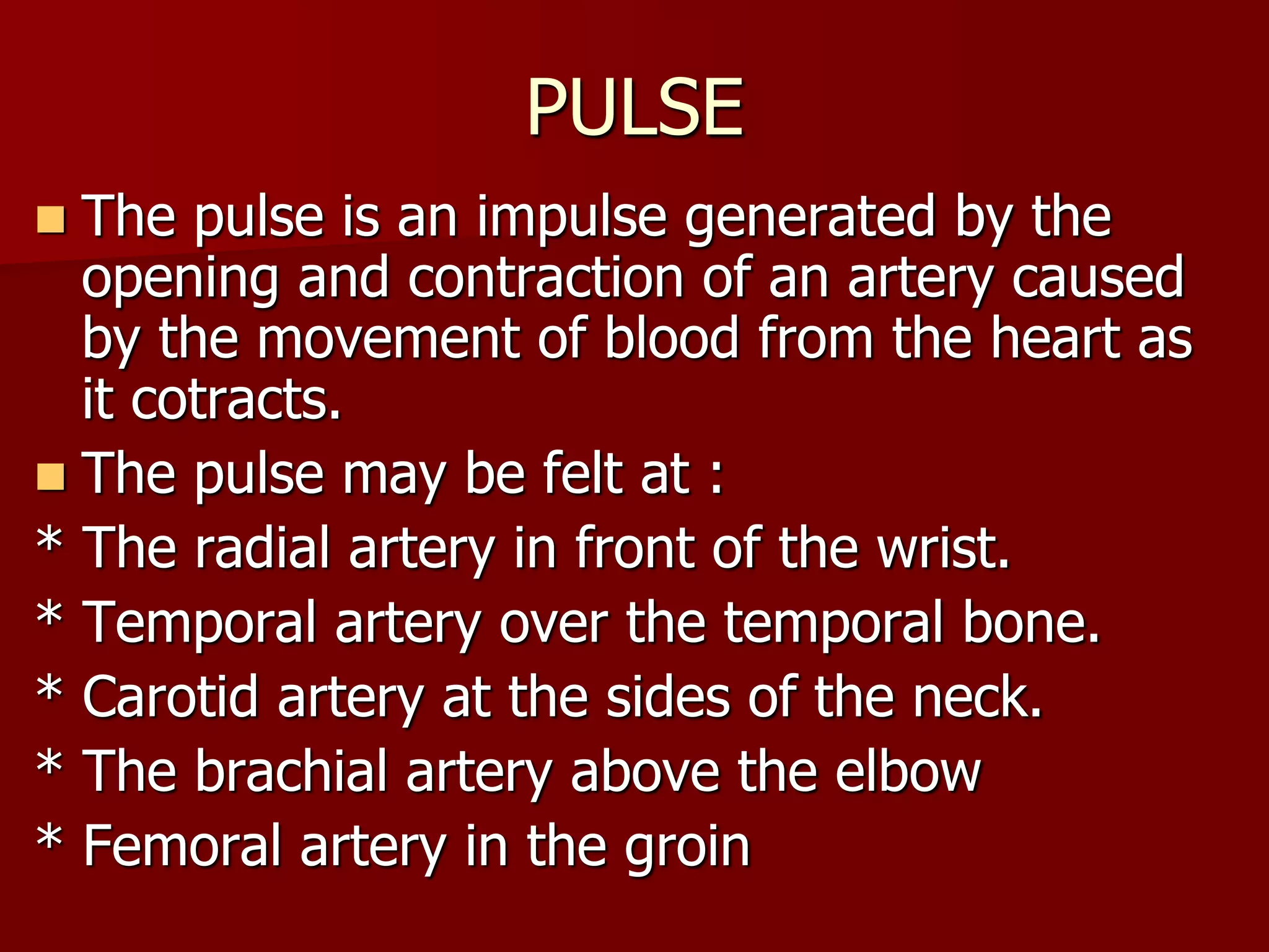 PULSE
 The pulse is an impulse generated by the
opening and contraction of an artery caused
by the movement of blood from the heart as
it cotracts.
 The pulse may be felt at :
* The radial artery in front of the wrist.
* Temporal artery over the temporal bone.
* Carotid artery at the sides of the neck.
* The brachial artery above the elbow
* Femoral artery in the groin
 