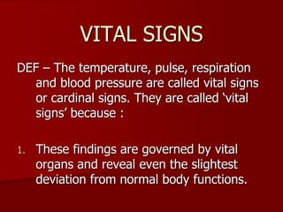 VITAL SIGNS
DEF – The temperature, pulse, respiration
and blood pressure are called vital signs
or cardinal signs. They are called ‘vital
signs’ because :
1. These findings are governed by vital
organs and reveal even the slightest
deviation from normal body functions.
 