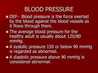 BLOOD PRESSURE
 DEF- Blood pressure is the force exerted
by the blood against the blood vessels as
it flows through them.
 The average blood pressure for the
healthy adult is usually about 120/80
mmHg.
 A systolic pressure 150 or below 90 mmHg
is regarded as abnormal.
 A diastolic pressure above 90 mmHg is
considered abnormal.
 