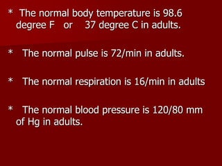 * The normal body temperature is 98.6
degree F or 37 degree C in adults.
* The normal pulse is 72/min in adults.
* The normal respiration is 16/min in adults
* The normal blood pressure is 120/80 mm
of Hg in adults.
 