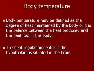 Body temperature
 Body temperature may be defined as the
degree of heat maintained by the body or it is
the balance between the heat produced and
the heat lost in the body.
 The heat regulation centre is the
hypothalamus situated in the brain.
 