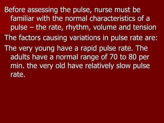 Before assessing the pulse, nurse must be
familiar with the normal characteristics of a
pulse – the rate, rhythm, volume and tension
The factors causing variations in pulse rate are:
The very young have a rapid pulse rate. The
adults have a normal range of 70 to 80 per
min. the very old have relatively slow pulse
rate.
 