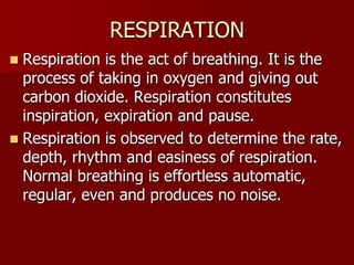 RESPIRATION
 Respiration is the act of breathing. It is the
process of taking in oxygen and giving out
carbon dioxide. Respiration constitutes
inspiration, expiration and pause.
 Respiration is observed to determine the rate,
depth, rhythm and easiness of respiration.
Normal breathing is effortless automatic,
regular, even and produces no noise.
 