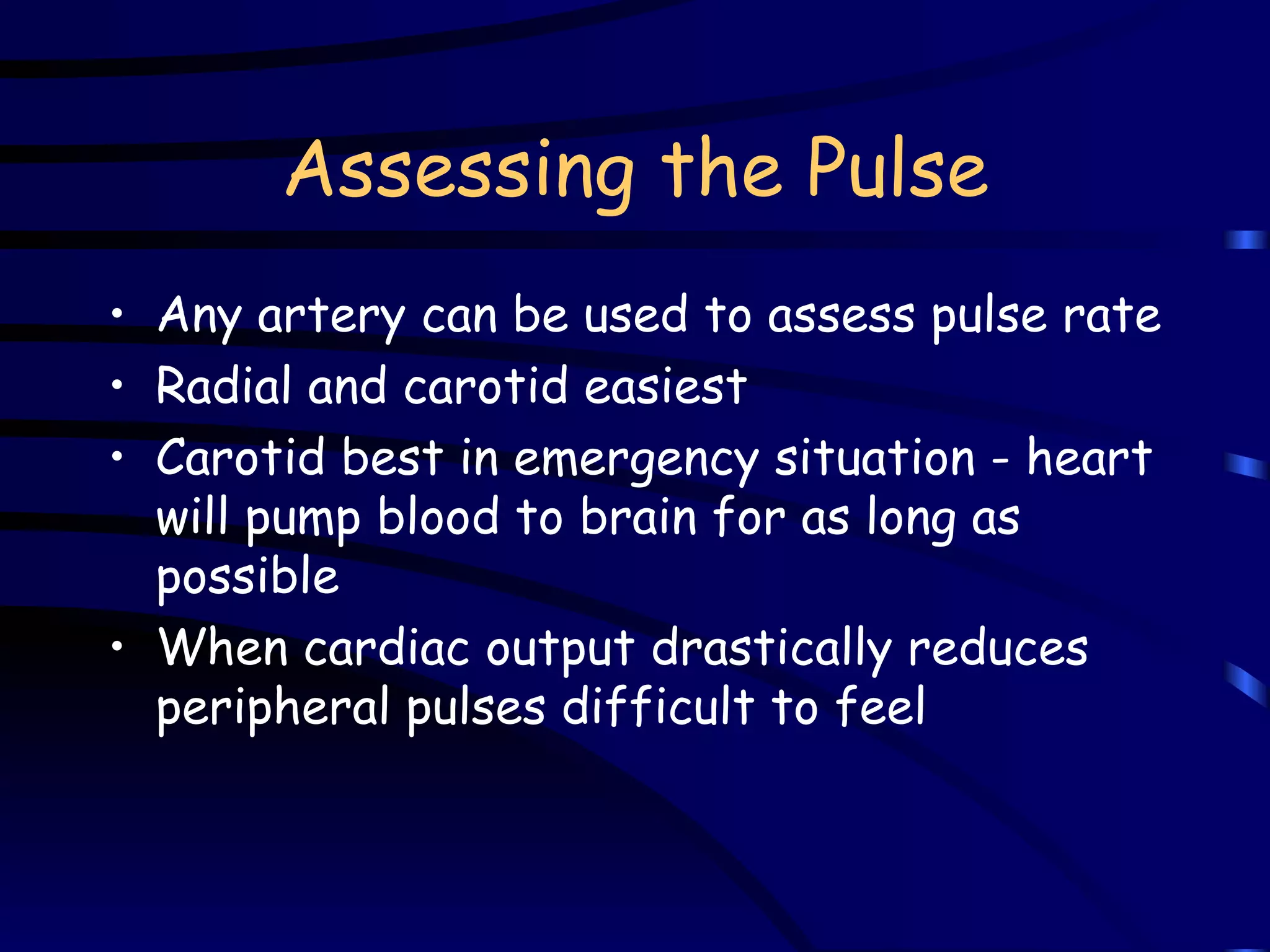Assessing the Pulse Any artery can be used to assess pulse rate Radial and carotid easiest Carotid best in emergency situation - heart will pump blood to brain for as long as possible When cardiac output drastically reduces peripheral pulses difficult to feel 