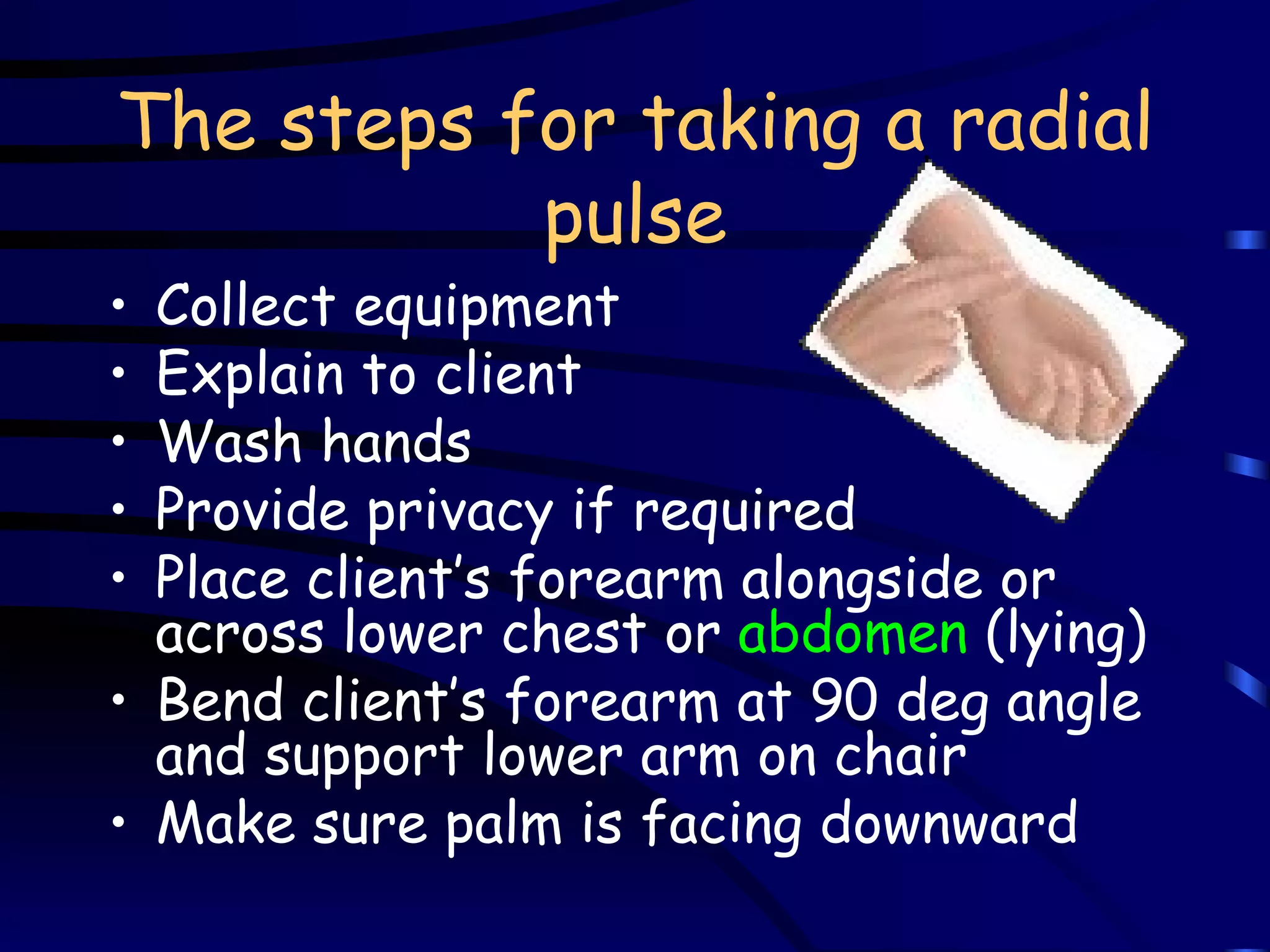 The steps for taking a radial pulse Collect equipment Explain to client Wash hands Provide privacy if required Place client’s forearm alongside or across lower chest or  abdomen  (lying) Bend client’s forearm at 90 deg angle and support lower arm on chair Make sure palm is facing downward 