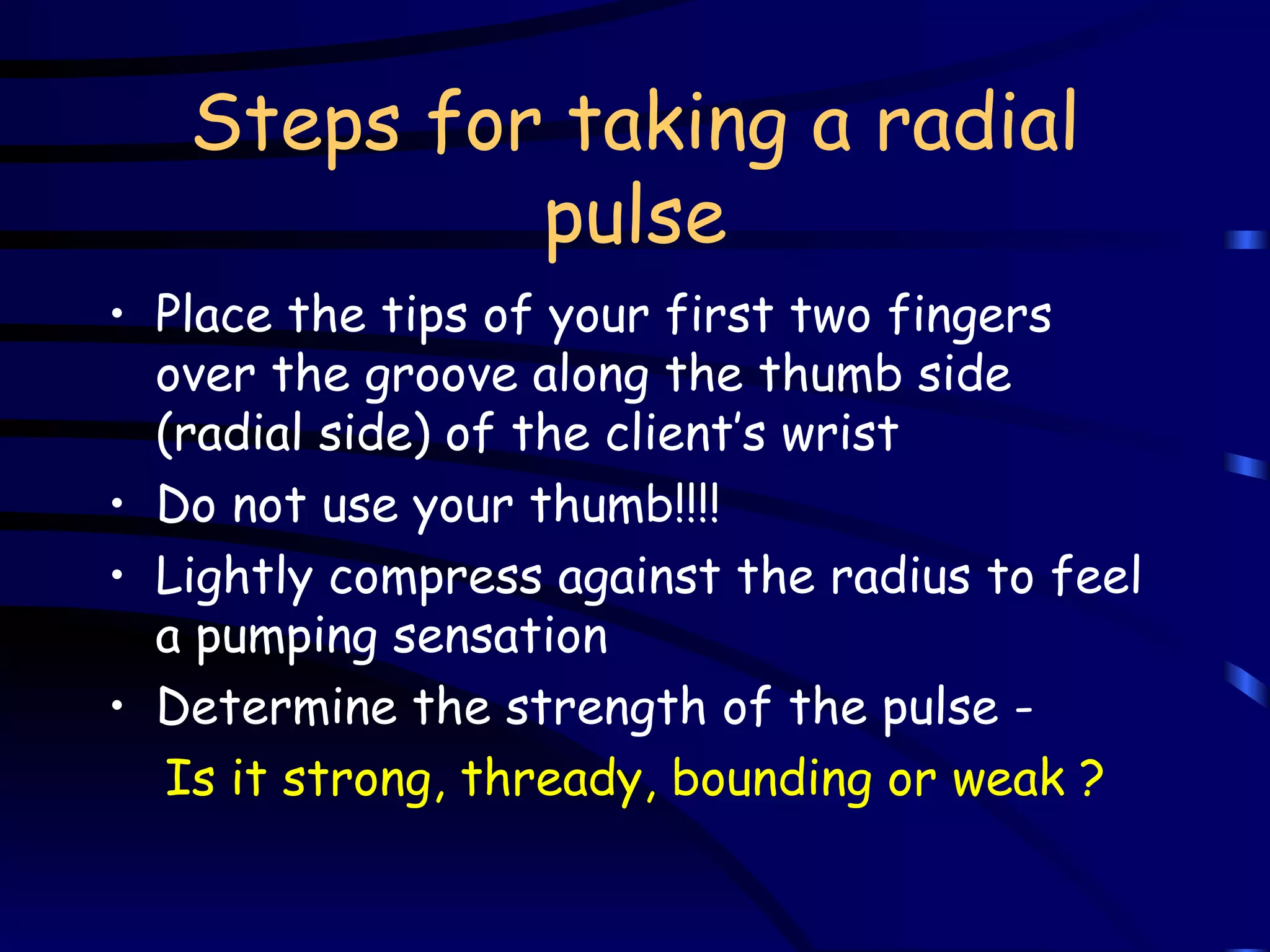 Steps for taking a radial pulse Place the tips of your first two fingers over the groove along the thumb side (radial side) of the client’s wrist Do not use your thumb!!!! Lightly compress against the radius to feel a pumping sensation Determine the strength of the pulse -  Is it strong, thready, bounding or weak ? 