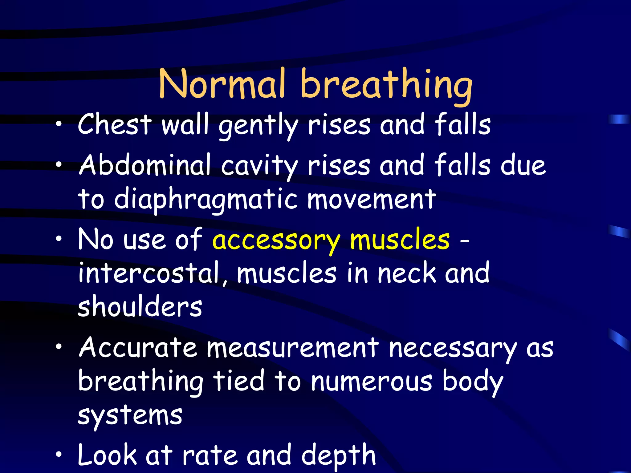 Normal breathing Chest wall gently rises and falls Abdominal cavity rises and falls due to diaphragmatic movement No use of  accessory muscles  - intercostal, muscles in neck and shoulders Accurate measurement necessary as breathing tied to numerous body systems Look at rate and depth 