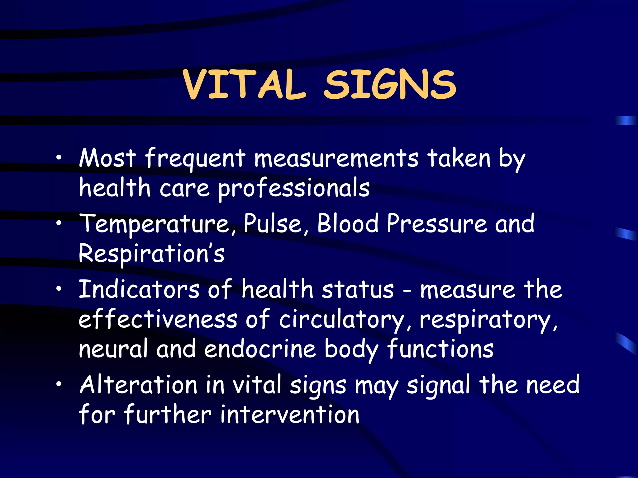VITAL SIGNS Most frequent measurements taken by health care professionals Temperature, Pulse, Blood Pressure and Respiration’s  Indicators of health status - measure the effectiveness of circulatory, respiratory, neural and endocrine body functions Alteration in vital signs may signal the need for further intervention 