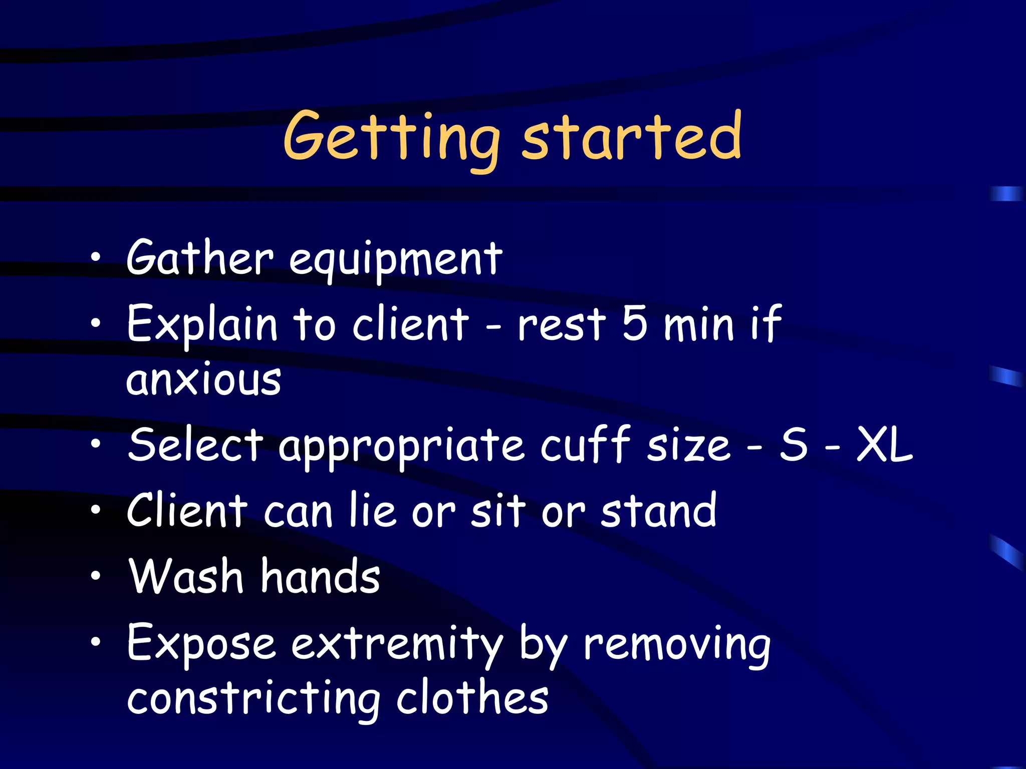 Getting started Gather equipment Explain to client - rest 5 min if anxious Select appropriate cuff size - S - XL Client can lie or sit or stand Wash hands Expose extremity by removing constricting clothes 